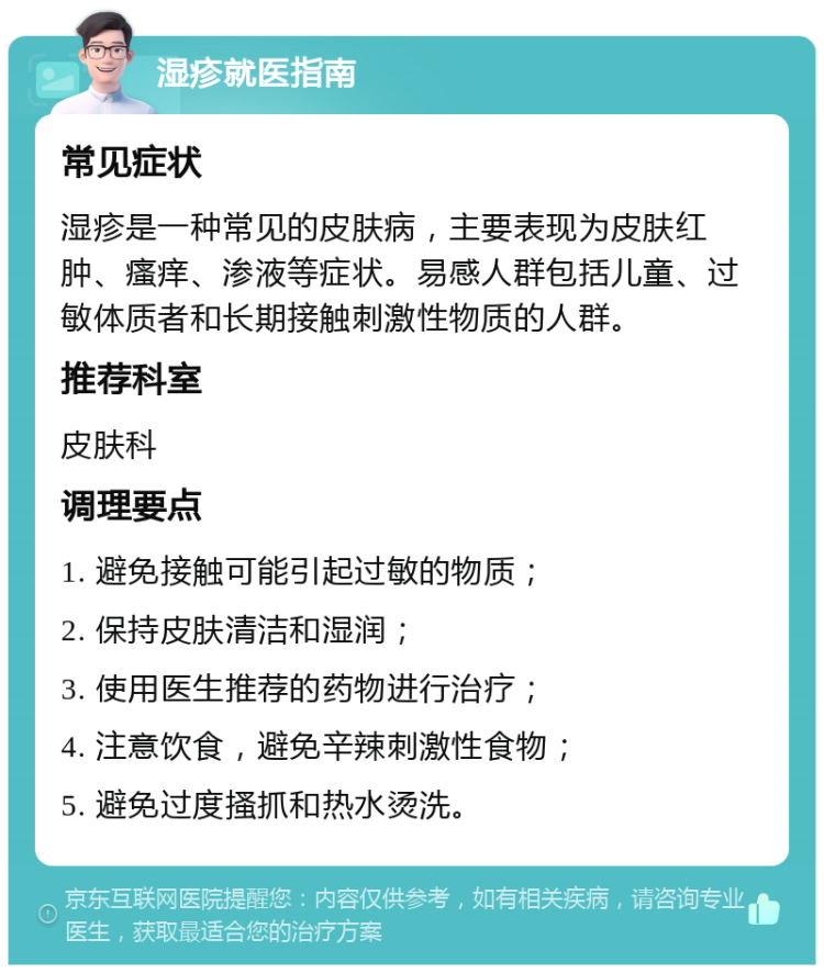 湿疹就医指南 常见症状 湿疹是一种常见的皮肤病，主要表现为皮肤红肿、瘙痒、渗液等症状。易感人群包括儿童、过敏体质者和长期接触刺激性物质的人群。 推荐科室 皮肤科 调理要点 1. 避免接触可能引起过敏的物质； 2. 保持皮肤清洁和湿润； 3. 使用医生推荐的药物进行治疗； 4. 注意饮食，避免辛辣刺激性食物； 5. 避免过度搔抓和热水烫洗。