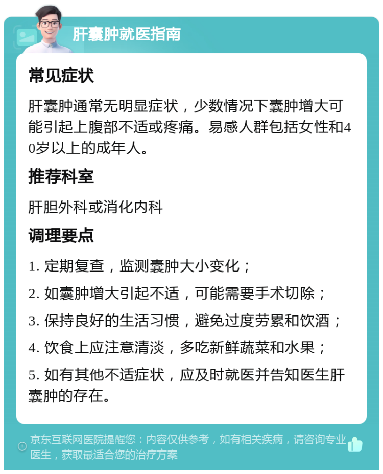 肝囊肿就医指南 常见症状 肝囊肿通常无明显症状，少数情况下囊肿增大可能引起上腹部不适或疼痛。易感人群包括女性和40岁以上的成年人。 推荐科室 肝胆外科或消化内科 调理要点 1. 定期复查，监测囊肿大小变化； 2. 如囊肿增大引起不适，可能需要手术切除； 3. 保持良好的生活习惯，避免过度劳累和饮酒； 4. 饮食上应注意清淡，多吃新鲜蔬菜和水果； 5. 如有其他不适症状，应及时就医并告知医生肝囊肿的存在。