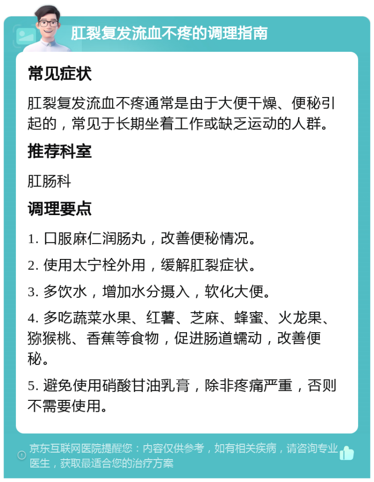 肛裂复发流血不疼的调理指南 常见症状 肛裂复发流血不疼通常是由于大便干燥、便秘引起的，常见于长期坐着工作或缺乏运动的人群。 推荐科室 肛肠科 调理要点 1. 口服麻仁润肠丸，改善便秘情况。 2. 使用太宁栓外用，缓解肛裂症状。 3. 多饮水，增加水分摄入，软化大便。 4. 多吃蔬菜水果、红薯、芝麻、蜂蜜、火龙果、猕猴桃、香蕉等食物，促进肠道蠕动，改善便秘。 5. 避免使用硝酸甘油乳膏，除非疼痛严重，否则不需要使用。