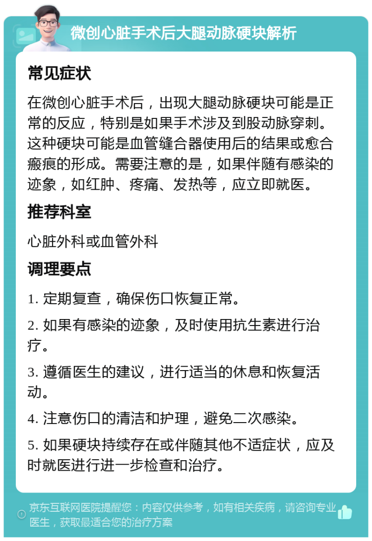 微创心脏手术后大腿动脉硬块解析 常见症状 在微创心脏手术后，出现大腿动脉硬块可能是正常的反应，特别是如果手术涉及到股动脉穿刺。这种硬块可能是血管缝合器使用后的结果或愈合瘢痕的形成。需要注意的是，如果伴随有感染的迹象，如红肿、疼痛、发热等，应立即就医。 推荐科室 心脏外科或血管外科 调理要点 1. 定期复查，确保伤口恢复正常。 2. 如果有感染的迹象，及时使用抗生素进行治疗。 3. 遵循医生的建议，进行适当的休息和恢复活动。 4. 注意伤口的清洁和护理，避免二次感染。 5. 如果硬块持续存在或伴随其他不适症状，应及时就医进行进一步检查和治疗。