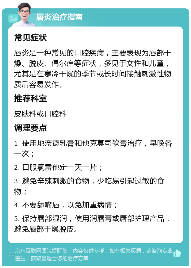 唇炎治疗指南 常见症状 唇炎是一种常见的口腔疾病，主要表现为唇部干燥、脱皮、偶尔痒等症状，多见于女性和儿童，尤其是在寒冷干燥的季节或长时间接触刺激性物质后容易发作。 推荐科室 皮肤科或口腔科 调理要点 1. 使用地奈德乳膏和他克莫司软膏治疗，早晚各一次； 2. 口服氯雷他定一天一片； 3. 避免辛辣刺激的食物，少吃易引起过敏的食物； 4. 不要舔嘴唇，以免加重病情； 5. 保持唇部湿润，使用润唇膏或唇部护理产品，避免唇部干燥脱皮。