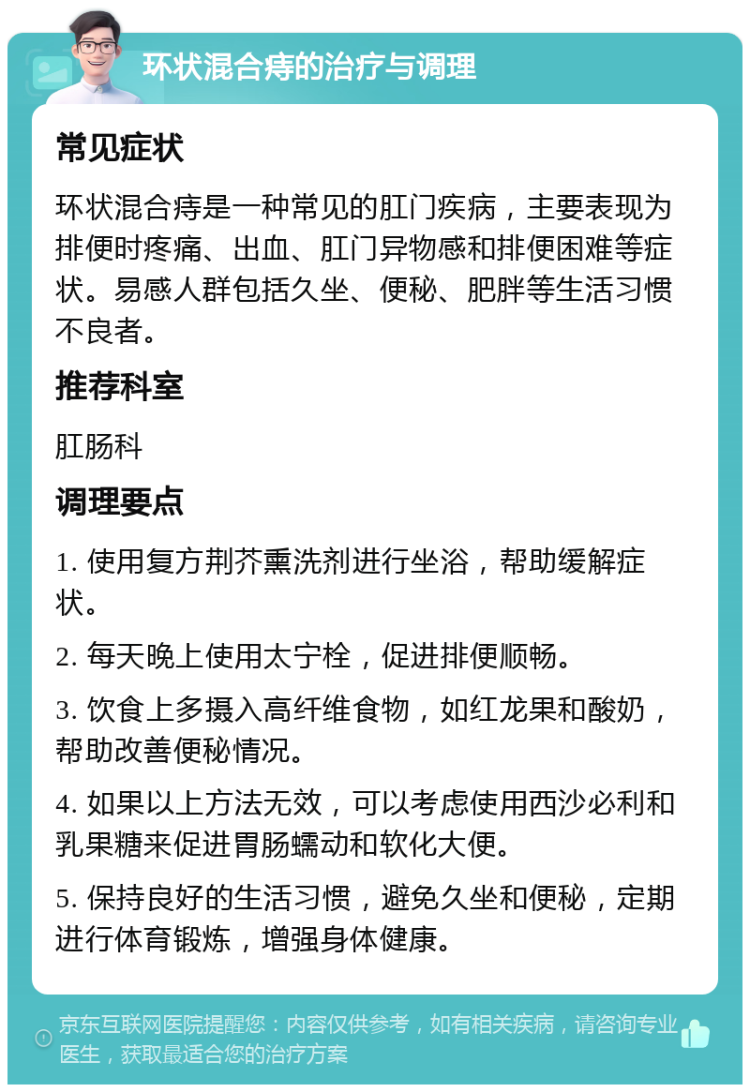 环状混合痔的治疗与调理 常见症状 环状混合痔是一种常见的肛门疾病，主要表现为排便时疼痛、出血、肛门异物感和排便困难等症状。易感人群包括久坐、便秘、肥胖等生活习惯不良者。 推荐科室 肛肠科 调理要点 1. 使用复方荆芥熏洗剂进行坐浴，帮助缓解症状。 2. 每天晚上使用太宁栓，促进排便顺畅。 3. 饮食上多摄入高纤维食物，如红龙果和酸奶，帮助改善便秘情况。 4. 如果以上方法无效，可以考虑使用西沙必利和乳果糖来促进胃肠蠕动和软化大便。 5. 保持良好的生活习惯，避免久坐和便秘，定期进行体育锻炼，增强身体健康。