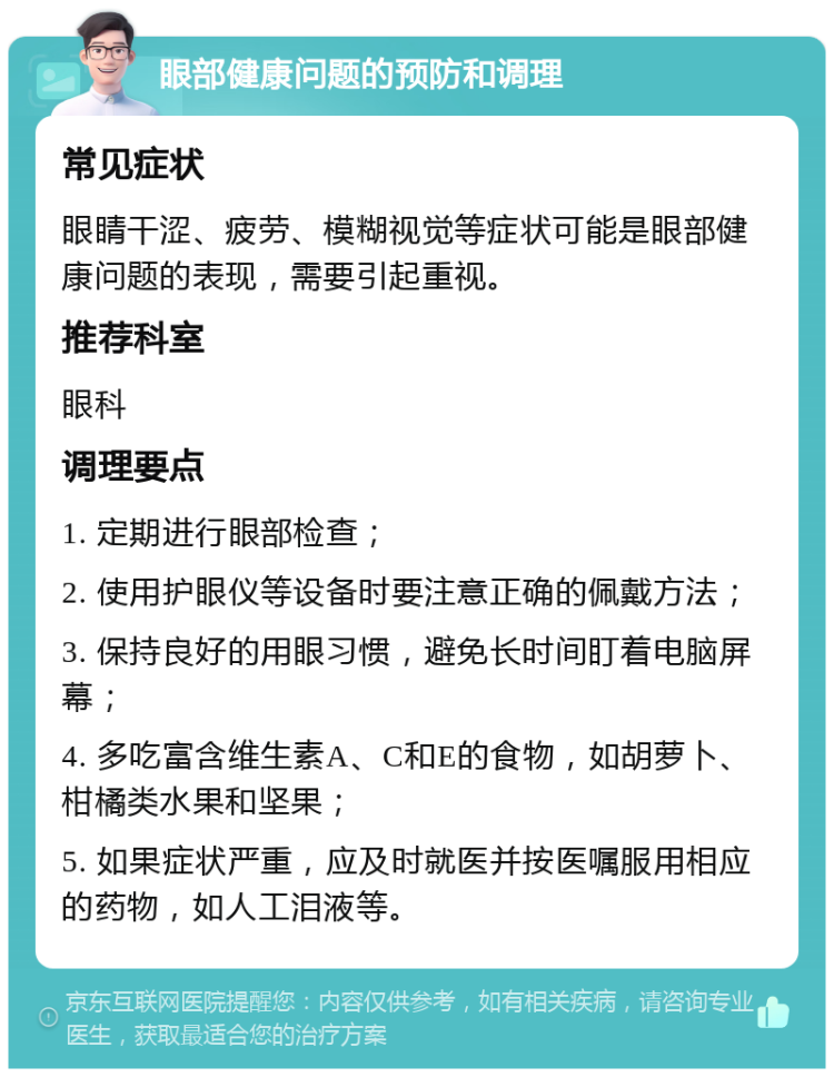 眼部健康问题的预防和调理 常见症状 眼睛干涩、疲劳、模糊视觉等症状可能是眼部健康问题的表现，需要引起重视。 推荐科室 眼科 调理要点 1. 定期进行眼部检查； 2. 使用护眼仪等设备时要注意正确的佩戴方法； 3. 保持良好的用眼习惯，避免长时间盯着电脑屏幕； 4. 多吃富含维生素A、C和E的食物，如胡萝卜、柑橘类水果和坚果； 5. 如果症状严重，应及时就医并按医嘱服用相应的药物，如人工泪液等。