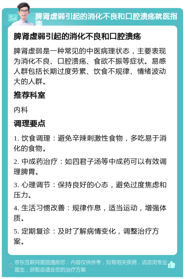 脾肾虚弱引起的消化不良和口腔溃疡就医指南 脾肾虚弱引起的消化不良和口腔溃疡 脾肾虚弱是一种常见的中医病理状态，主要表现为消化不良、口腔溃疡、食欲不振等症状。易感人群包括长期过度劳累、饮食不规律、情绪波动大的人群。 推荐科室 内科 调理要点 1. 饮食调理：避免辛辣刺激性食物，多吃易于消化的食物。 2. 中成药治疗：如四君子汤等中成药可以有效调理脾胃。 3. 心理调节：保持良好的心态，避免过度焦虑和压力。 4. 生活习惯改善：规律作息，适当运动，增强体质。 5. 定期复诊：及时了解病情变化，调整治疗方案。