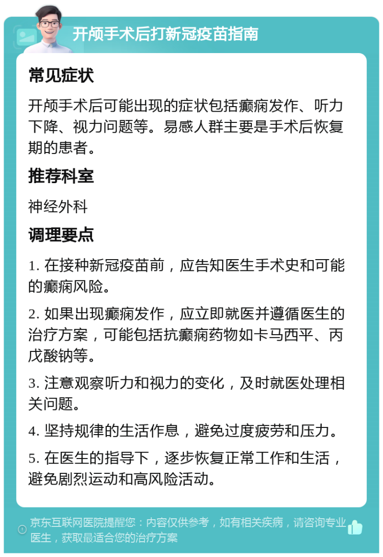 开颅手术后打新冠疫苗指南 常见症状 开颅手术后可能出现的症状包括癫痫发作、听力下降、视力问题等。易感人群主要是手术后恢复期的患者。 推荐科室 神经外科 调理要点 1. 在接种新冠疫苗前，应告知医生手术史和可能的癫痫风险。 2. 如果出现癫痫发作，应立即就医并遵循医生的治疗方案，可能包括抗癫痫药物如卡马西平、丙戊酸钠等。 3. 注意观察听力和视力的变化，及时就医处理相关问题。 4. 坚持规律的生活作息，避免过度疲劳和压力。 5. 在医生的指导下，逐步恢复正常工作和生活，避免剧烈运动和高风险活动。