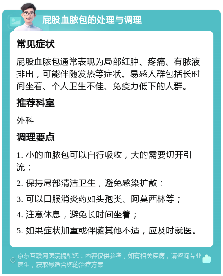 屁股血脓包的处理与调理 常见症状 屁股血脓包通常表现为局部红肿、疼痛、有脓液排出，可能伴随发热等症状。易感人群包括长时间坐着、个人卫生不佳、免疫力低下的人群。 推荐科室 外科 调理要点 1. 小的血脓包可以自行吸收，大的需要切开引流； 2. 保持局部清洁卫生，避免感染扩散； 3. 可以口服消炎药如头孢类、阿莫西林等； 4. 注意休息，避免长时间坐着； 5. 如果症状加重或伴随其他不适，应及时就医。