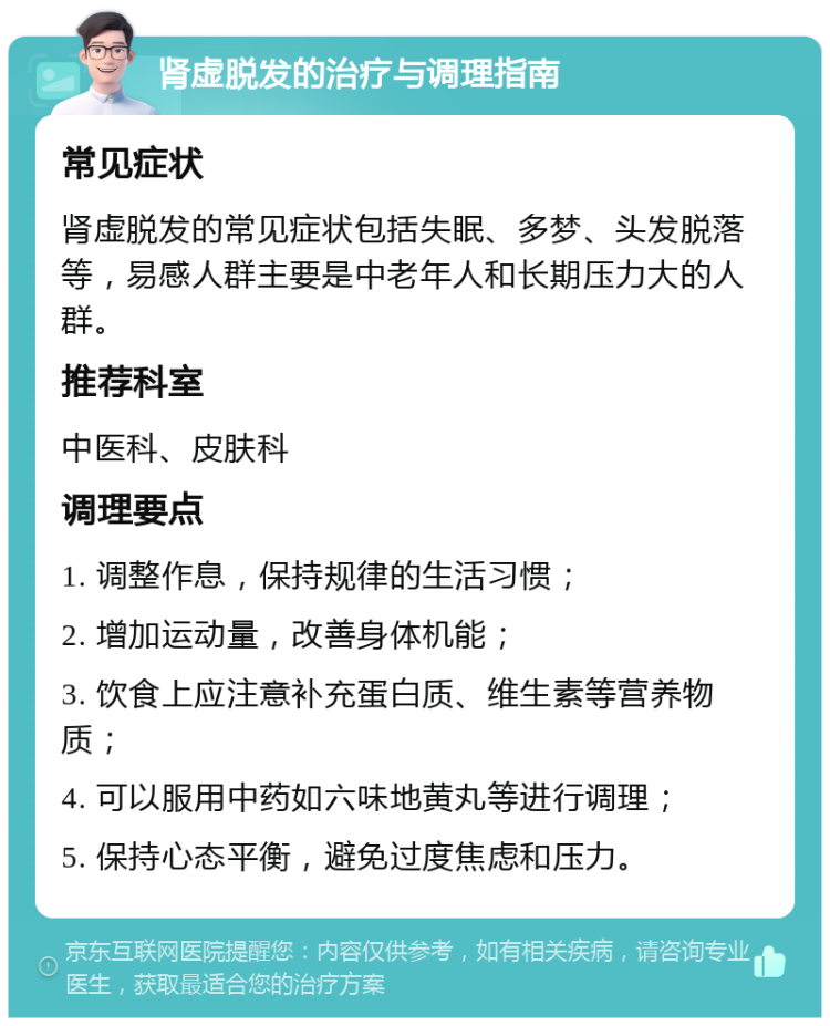 肾虚脱发的治疗与调理指南 常见症状 肾虚脱发的常见症状包括失眠、多梦、头发脱落等，易感人群主要是中老年人和长期压力大的人群。 推荐科室 中医科、皮肤科 调理要点 1. 调整作息，保持规律的生活习惯； 2. 增加运动量，改善身体机能； 3. 饮食上应注意补充蛋白质、维生素等营养物质； 4. 可以服用中药如六味地黄丸等进行调理； 5. 保持心态平衡，避免过度焦虑和压力。