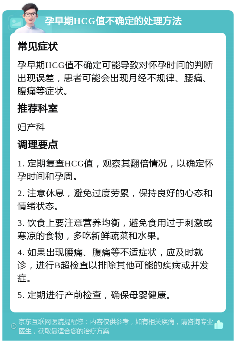 孕早期HCG值不确定的处理方法 常见症状 孕早期HCG值不确定可能导致对怀孕时间的判断出现误差，患者可能会出现月经不规律、腰痛、腹痛等症状。 推荐科室 妇产科 调理要点 1. 定期复查HCG值，观察其翻倍情况，以确定怀孕时间和孕周。 2. 注意休息，避免过度劳累，保持良好的心态和情绪状态。 3. 饮食上要注意营养均衡，避免食用过于刺激或寒凉的食物，多吃新鲜蔬菜和水果。 4. 如果出现腰痛、腹痛等不适症状，应及时就诊，进行B超检查以排除其他可能的疾病或并发症。 5. 定期进行产前检查，确保母婴健康。