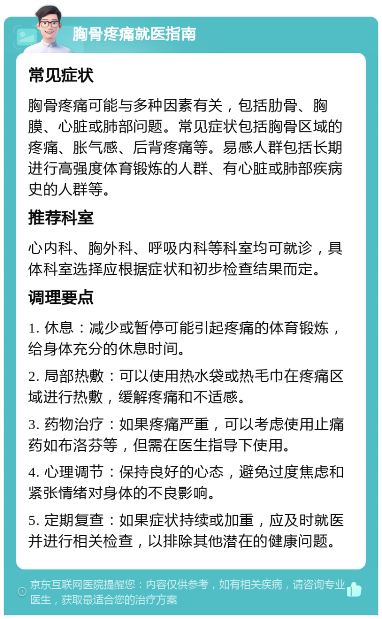 胸骨疼痛就医指南 常见症状 胸骨疼痛可能与多种因素有关，包括肋骨、胸膜、心脏或肺部问题。常见症状包括胸骨区域的疼痛、胀气感、后背疼痛等。易感人群包括长期进行高强度体育锻炼的人群、有心脏或肺部疾病史的人群等。 推荐科室 心内科、胸外科、呼吸内科等科室均可就诊，具体科室选择应根据症状和初步检查结果而定。 调理要点 1. 休息：减少或暂停可能引起疼痛的体育锻炼，给身体充分的休息时间。 2. 局部热敷：可以使用热水袋或热毛巾在疼痛区域进行热敷，缓解疼痛和不适感。 3. 药物治疗：如果疼痛严重，可以考虑使用止痛药如布洛芬等，但需在医生指导下使用。 4. 心理调节：保持良好的心态，避免过度焦虑和紧张情绪对身体的不良影响。 5. 定期复查：如果症状持续或加重，应及时就医并进行相关检查，以排除其他潜在的健康问题。