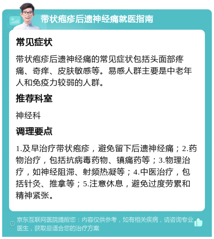 带状疱疹后遗神经痛就医指南 常见症状 带状疱疹后遗神经痛的常见症状包括头面部疼痛、奇痒、皮肤敏感等。易感人群主要是中老年人和免疫力较弱的人群。 推荐科室 神经科 调理要点 1.及早治疗带状疱疹，避免留下后遗神经痛；2.药物治疗，包括抗病毒药物、镇痛药等；3.物理治疗，如神经阻滞、射频热凝等；4.中医治疗，包括针灸、推拿等；5.注意休息，避免过度劳累和精神紧张。