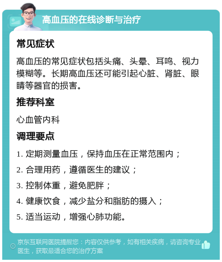 高血压的在线诊断与治疗 常见症状 高血压的常见症状包括头痛、头晕、耳鸣、视力模糊等。长期高血压还可能引起心脏、肾脏、眼睛等器官的损害。 推荐科室 心血管内科 调理要点 1. 定期测量血压，保持血压在正常范围内； 2. 合理用药，遵循医生的建议； 3. 控制体重，避免肥胖； 4. 健康饮食，减少盐分和脂肪的摄入； 5. 适当运动，增强心肺功能。