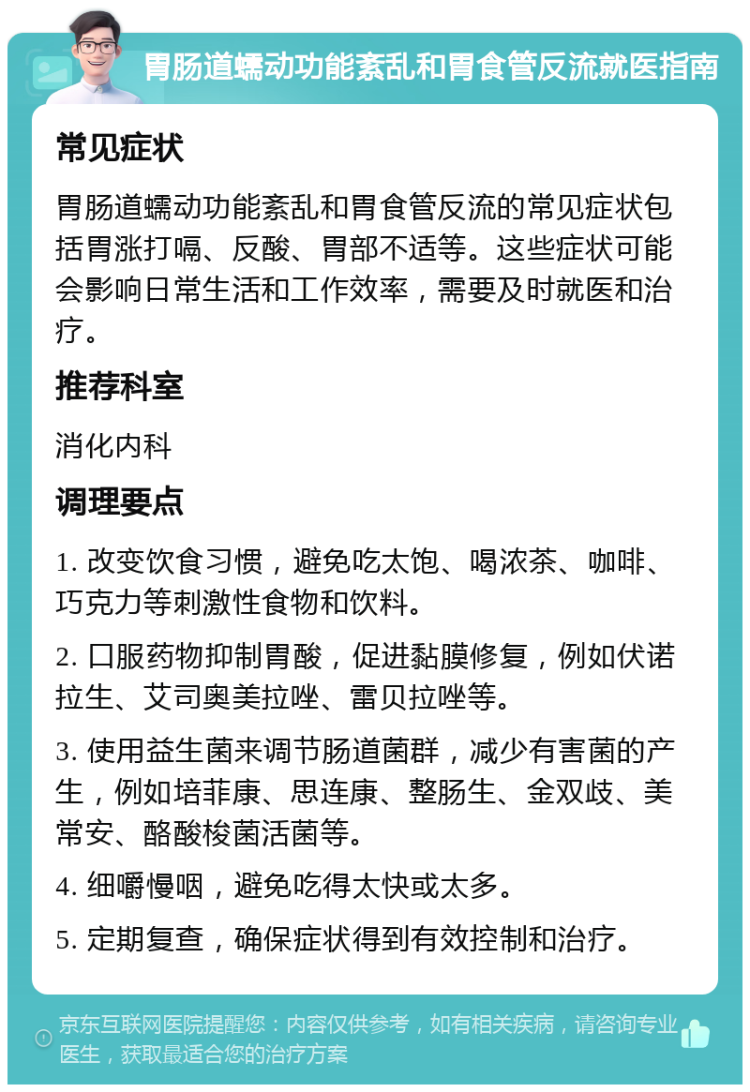 胃肠道蠕动功能紊乱和胃食管反流就医指南 常见症状 胃肠道蠕动功能紊乱和胃食管反流的常见症状包括胃涨打嗝、反酸、胃部不适等。这些症状可能会影响日常生活和工作效率，需要及时就医和治疗。 推荐科室 消化内科 调理要点 1. 改变饮食习惯，避免吃太饱、喝浓茶、咖啡、巧克力等刺激性食物和饮料。 2. 口服药物抑制胃酸，促进黏膜修复，例如伏诺拉生、艾司奥美拉唑、雷贝拉唑等。 3. 使用益生菌来调节肠道菌群，减少有害菌的产生，例如培菲康、思连康、整肠生、金双歧、美常安、酪酸梭菌活菌等。 4. 细嚼慢咽，避免吃得太快或太多。 5. 定期复查，确保症状得到有效控制和治疗。