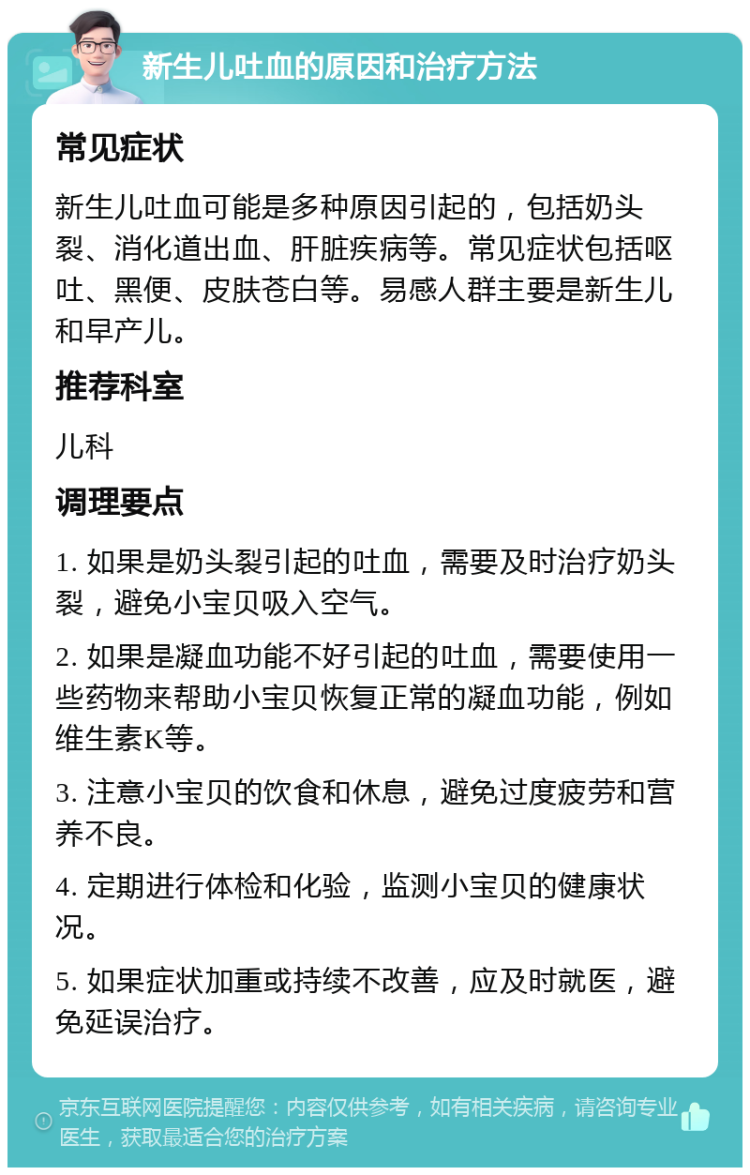 新生儿吐血的原因和治疗方法 常见症状 新生儿吐血可能是多种原因引起的，包括奶头裂、消化道出血、肝脏疾病等。常见症状包括呕吐、黑便、皮肤苍白等。易感人群主要是新生儿和早产儿。 推荐科室 儿科 调理要点 1. 如果是奶头裂引起的吐血，需要及时治疗奶头裂，避免小宝贝吸入空气。 2. 如果是凝血功能不好引起的吐血，需要使用一些药物来帮助小宝贝恢复正常的凝血功能，例如维生素K等。 3. 注意小宝贝的饮食和休息，避免过度疲劳和营养不良。 4. 定期进行体检和化验，监测小宝贝的健康状况。 5. 如果症状加重或持续不改善，应及时就医，避免延误治疗。