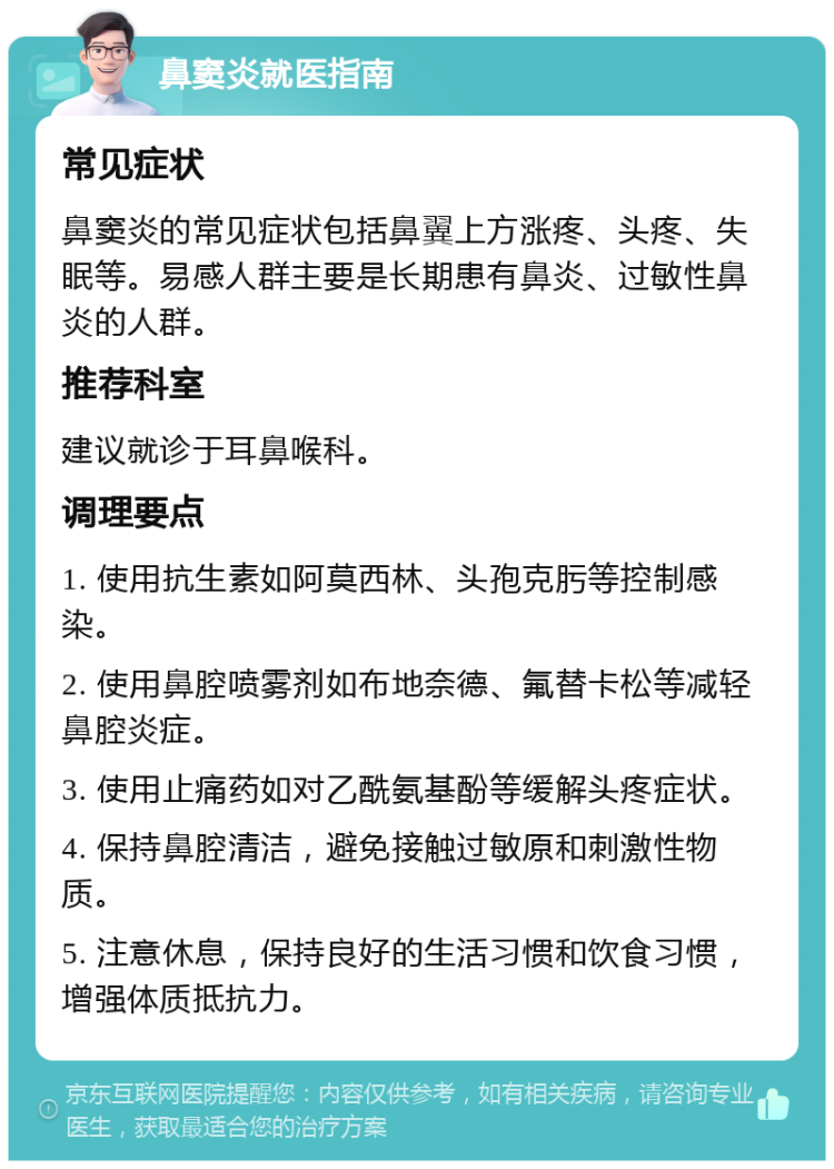 鼻窦炎就医指南 常见症状 鼻窦炎的常见症状包括鼻翼上方涨疼、头疼、失眠等。易感人群主要是长期患有鼻炎、过敏性鼻炎的人群。 推荐科室 建议就诊于耳鼻喉科。 调理要点 1. 使用抗生素如阿莫西林、头孢克肟等控制感染。 2. 使用鼻腔喷雾剂如布地奈德、氟替卡松等减轻鼻腔炎症。 3. 使用止痛药如对乙酰氨基酚等缓解头疼症状。 4. 保持鼻腔清洁，避免接触过敏原和刺激性物质。 5. 注意休息，保持良好的生活习惯和饮食习惯，增强体质抵抗力。