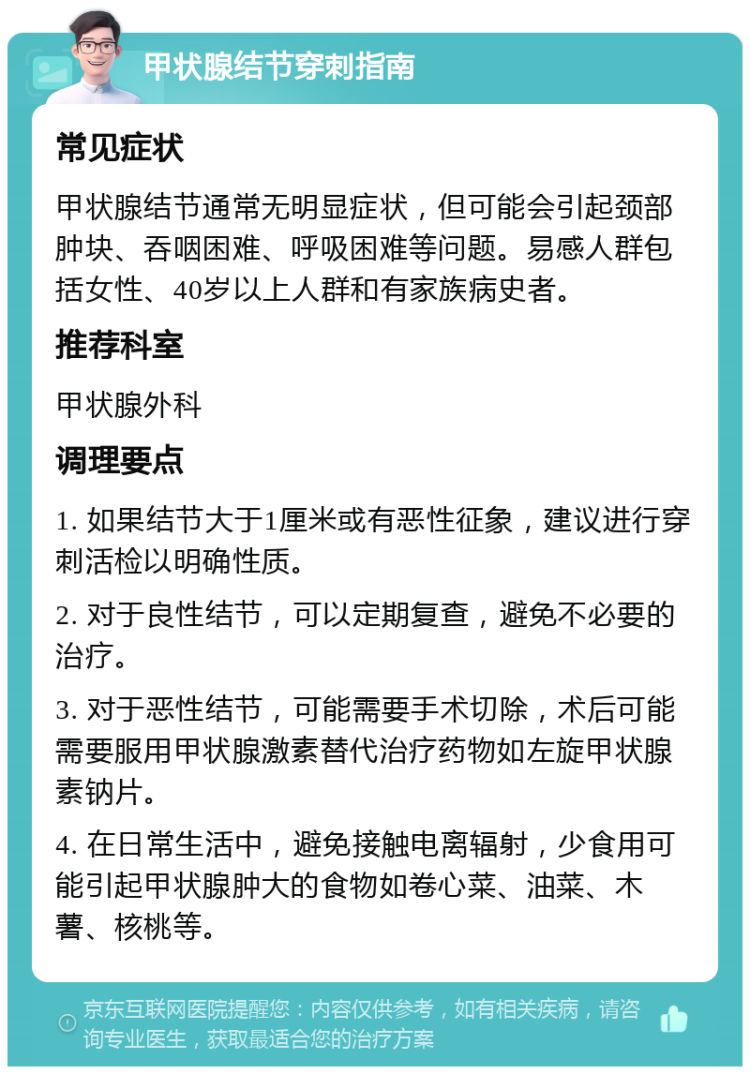 甲状腺结节穿刺指南 常见症状 甲状腺结节通常无明显症状，但可能会引起颈部肿块、吞咽困难、呼吸困难等问题。易感人群包括女性、40岁以上人群和有家族病史者。 推荐科室 甲状腺外科 调理要点 1. 如果结节大于1厘米或有恶性征象，建议进行穿刺活检以明确性质。 2. 对于良性结节，可以定期复查，避免不必要的治疗。 3. 对于恶性结节，可能需要手术切除，术后可能需要服用甲状腺激素替代治疗药物如左旋甲状腺素钠片。 4. 在日常生活中，避免接触电离辐射，少食用可能引起甲状腺肿大的食物如卷心菜、油菜、木薯、核桃等。