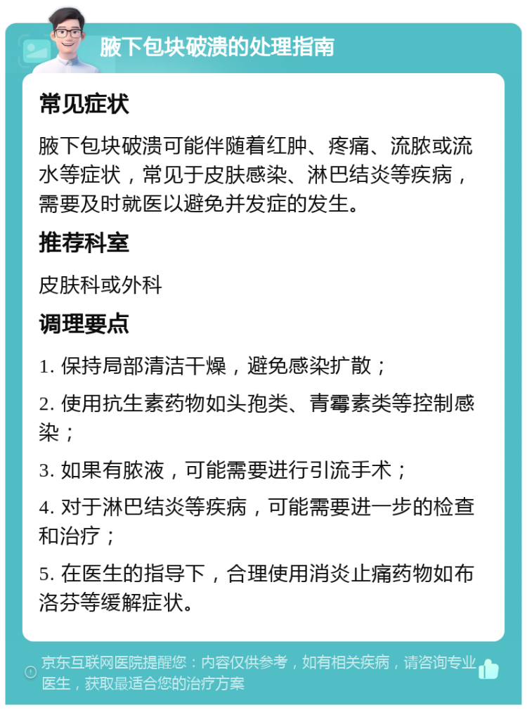 腋下包块破溃的处理指南 常见症状 腋下包块破溃可能伴随着红肿、疼痛、流脓或流水等症状，常见于皮肤感染、淋巴结炎等疾病，需要及时就医以避免并发症的发生。 推荐科室 皮肤科或外科 调理要点 1. 保持局部清洁干燥，避免感染扩散； 2. 使用抗生素药物如头孢类、青霉素类等控制感染； 3. 如果有脓液，可能需要进行引流手术； 4. 对于淋巴结炎等疾病，可能需要进一步的检查和治疗； 5. 在医生的指导下，合理使用消炎止痛药物如布洛芬等缓解症状。