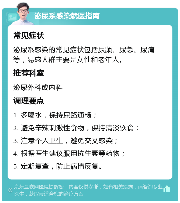 泌尿系感染就医指南 常见症状 泌尿系感染的常见症状包括尿频、尿急、尿痛等，易感人群主要是女性和老年人。 推荐科室 泌尿外科或内科 调理要点 1. 多喝水，保持尿路通畅； 2. 避免辛辣刺激性食物，保持清淡饮食； 3. 注意个人卫生，避免交叉感染； 4. 根据医生建议服用抗生素等药物； 5. 定期复查，防止病情反复。