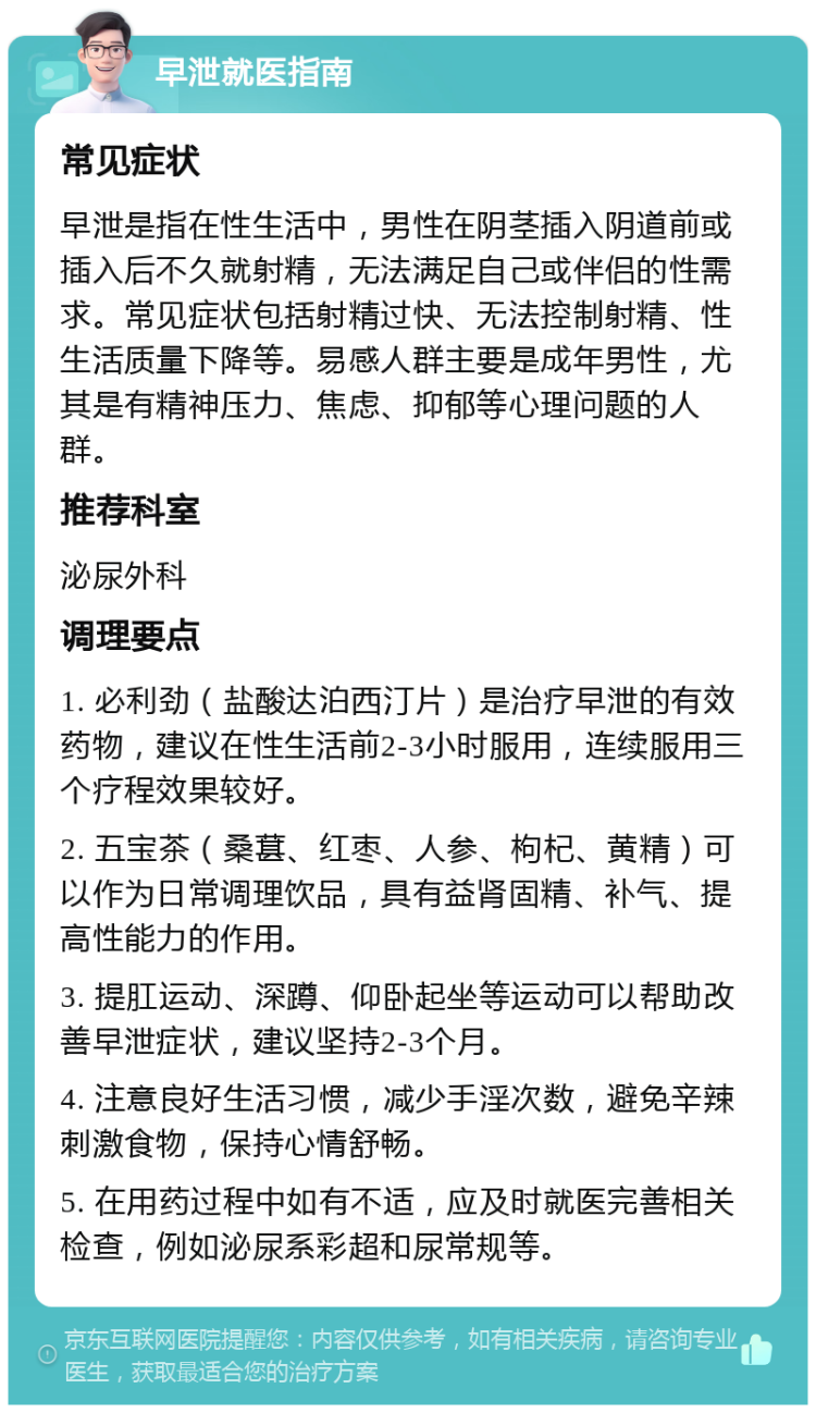 早泄就医指南 常见症状 早泄是指在性生活中，男性在阴茎插入阴道前或插入后不久就射精，无法满足自己或伴侣的性需求。常见症状包括射精过快、无法控制射精、性生活质量下降等。易感人群主要是成年男性，尤其是有精神压力、焦虑、抑郁等心理问题的人群。 推荐科室 泌尿外科 调理要点 1. 必利劲（盐酸达泊西汀片）是治疗早泄的有效药物，建议在性生活前2-3小时服用，连续服用三个疗程效果较好。 2. 五宝茶（桑葚、红枣、人参、枸杞、黄精）可以作为日常调理饮品，具有益肾固精、补气、提高性能力的作用。 3. 提肛运动、深蹲、仰卧起坐等运动可以帮助改善早泄症状，建议坚持2-3个月。 4. 注意良好生活习惯，减少手淫次数，避免辛辣刺激食物，保持心情舒畅。 5. 在用药过程中如有不适，应及时就医完善相关检查，例如泌尿系彩超和尿常规等。