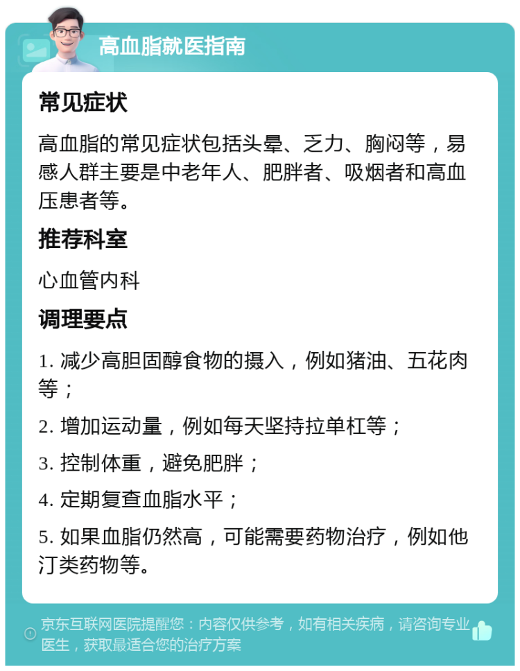 高血脂就医指南 常见症状 高血脂的常见症状包括头晕、乏力、胸闷等，易感人群主要是中老年人、肥胖者、吸烟者和高血压患者等。 推荐科室 心血管内科 调理要点 1. 减少高胆固醇食物的摄入，例如猪油、五花肉等； 2. 增加运动量，例如每天坚持拉单杠等； 3. 控制体重，避免肥胖； 4. 定期复查血脂水平； 5. 如果血脂仍然高，可能需要药物治疗，例如他汀类药物等。