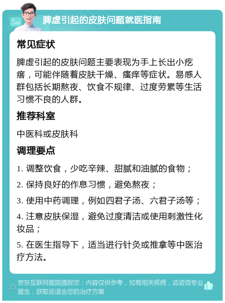 脾虚引起的皮肤问题就医指南 常见症状 脾虚引起的皮肤问题主要表现为手上长出小疙瘩，可能伴随着皮肤干燥、瘙痒等症状。易感人群包括长期熬夜、饮食不规律、过度劳累等生活习惯不良的人群。 推荐科室 中医科或皮肤科 调理要点 1. 调整饮食，少吃辛辣、甜腻和油腻的食物； 2. 保持良好的作息习惯，避免熬夜； 3. 使用中药调理，例如四君子汤、六君子汤等； 4. 注意皮肤保湿，避免过度清洁或使用刺激性化妆品； 5. 在医生指导下，适当进行针灸或推拿等中医治疗方法。