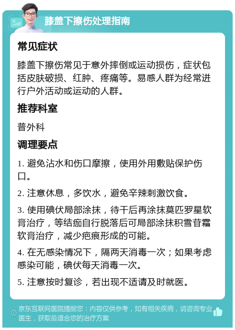 膝盖下擦伤处理指南 常见症状 膝盖下擦伤常见于意外摔倒或运动损伤，症状包括皮肤破损、红肿、疼痛等。易感人群为经常进行户外活动或运动的人群。 推荐科室 普外科 调理要点 1. 避免沾水和伤口摩擦，使用外用敷贴保护伤口。 2. 注意休息，多饮水，避免辛辣刺激饮食。 3. 使用碘伏局部涂抹，待干后再涂抹莫匹罗星软膏治疗，等结痂自行脱落后可局部涂抹积雪苷霜软膏治疗，减少疤痕形成的可能。 4. 在无感染情况下，隔两天消毒一次；如果考虑感染可能，碘伏每天消毒一次。 5. 注意按时复诊，若出现不适请及时就医。