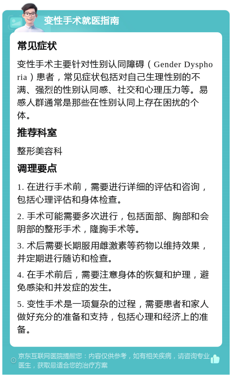 变性手术就医指南 常见症状 变性手术主要针对性别认同障碍（Gender Dysphoria）患者，常见症状包括对自己生理性别的不满、强烈的性别认同感、社交和心理压力等。易感人群通常是那些在性别认同上存在困扰的个体。 推荐科室 整形美容科 调理要点 1. 在进行手术前，需要进行详细的评估和咨询，包括心理评估和身体检查。 2. 手术可能需要多次进行，包括面部、胸部和会阴部的整形手术，隆胸手术等。 3. 术后需要长期服用雌激素等药物以维持效果，并定期进行随访和检查。 4. 在手术前后，需要注意身体的恢复和护理，避免感染和并发症的发生。 5. 变性手术是一项复杂的过程，需要患者和家人做好充分的准备和支持，包括心理和经济上的准备。