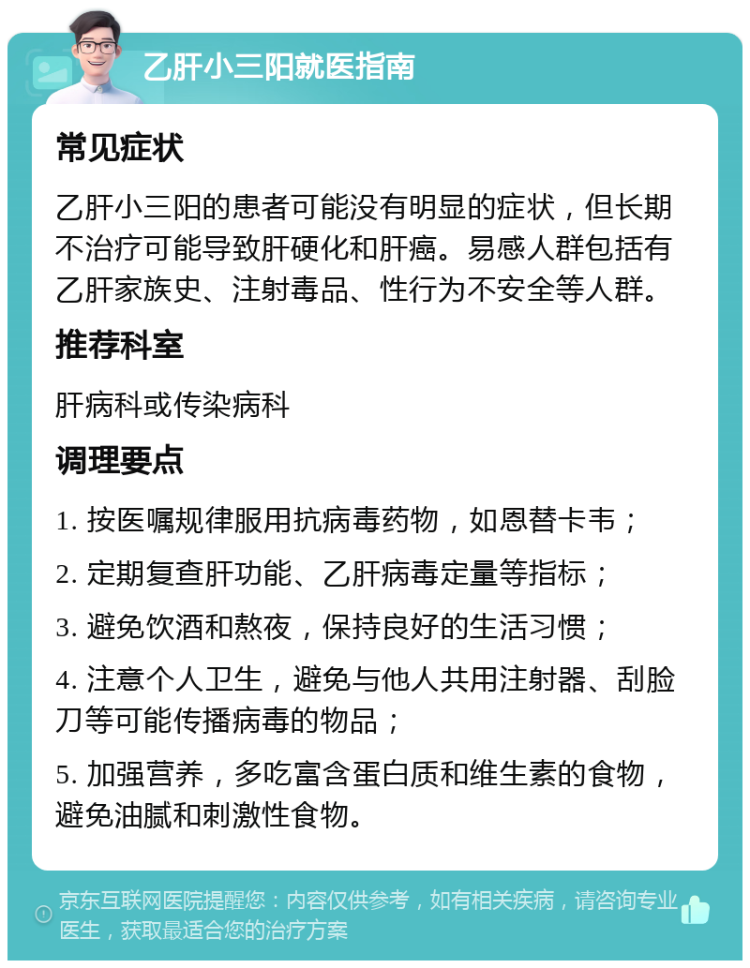 乙肝小三阳就医指南 常见症状 乙肝小三阳的患者可能没有明显的症状，但长期不治疗可能导致肝硬化和肝癌。易感人群包括有乙肝家族史、注射毒品、性行为不安全等人群。 推荐科室 肝病科或传染病科 调理要点 1. 按医嘱规律服用抗病毒药物，如恩替卡韦； 2. 定期复查肝功能、乙肝病毒定量等指标； 3. 避免饮酒和熬夜，保持良好的生活习惯； 4. 注意个人卫生，避免与他人共用注射器、刮脸刀等可能传播病毒的物品； 5. 加强营养，多吃富含蛋白质和维生素的食物，避免油腻和刺激性食物。