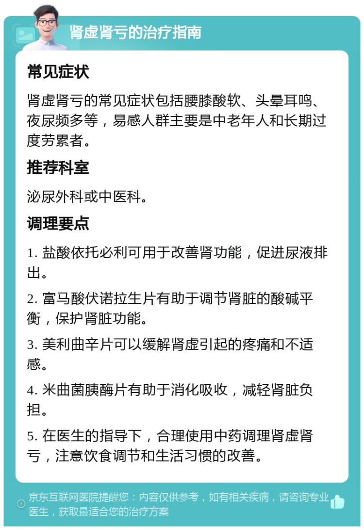 肾虚肾亏的治疗指南 常见症状 肾虚肾亏的常见症状包括腰膝酸软、头晕耳鸣、夜尿频多等，易感人群主要是中老年人和长期过度劳累者。 推荐科室 泌尿外科或中医科。 调理要点 1. 盐酸依托必利可用于改善肾功能，促进尿液排出。 2. 富马酸伏诺拉生片有助于调节肾脏的酸碱平衡，保护肾脏功能。 3. 美利曲辛片可以缓解肾虚引起的疼痛和不适感。 4. 米曲菌胰酶片有助于消化吸收，减轻肾脏负担。 5. 在医生的指导下，合理使用中药调理肾虚肾亏，注意饮食调节和生活习惯的改善。