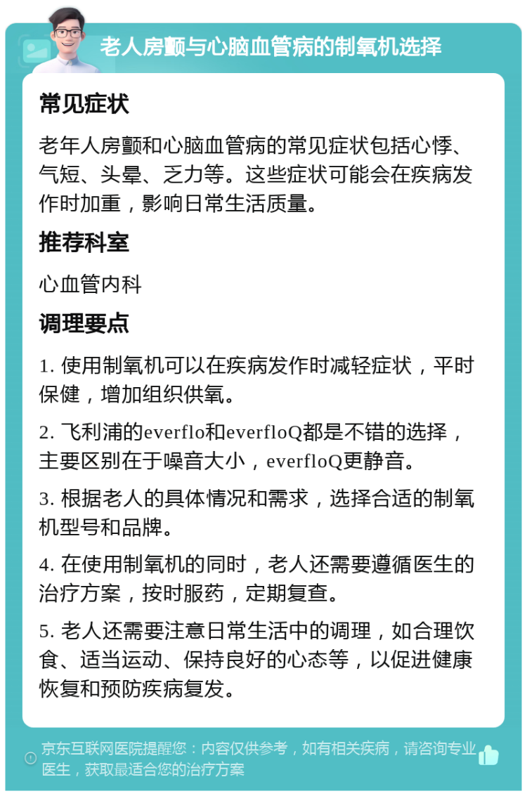 老人房颤与心脑血管病的制氧机选择 常见症状 老年人房颤和心脑血管病的常见症状包括心悸、气短、头晕、乏力等。这些症状可能会在疾病发作时加重，影响日常生活质量。 推荐科室 心血管内科 调理要点 1. 使用制氧机可以在疾病发作时减轻症状，平时保健，增加组织供氧。 2. 飞利浦的everflo和everfloQ都是不错的选择，主要区别在于噪音大小，everfloQ更静音。 3. 根据老人的具体情况和需求，选择合适的制氧机型号和品牌。 4. 在使用制氧机的同时，老人还需要遵循医生的治疗方案，按时服药，定期复查。 5. 老人还需要注意日常生活中的调理，如合理饮食、适当运动、保持良好的心态等，以促进健康恢复和预防疾病复发。