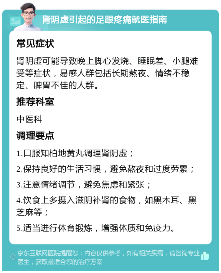 肾阴虚引起的足跟疼痛就医指南 常见症状 肾阴虚可能导致晚上脚心发烧、睡眠差、小腿难受等症状，易感人群包括长期熬夜、情绪不稳定、脾胃不佳的人群。 推荐科室 中医科 调理要点 1.口服知柏地黄丸调理肾阴虚； 2.保持良好的生活习惯，避免熬夜和过度劳累； 3.注意情绪调节，避免焦虑和紧张； 4.饮食上多摄入滋阴补肾的食物，如黑木耳、黑芝麻等； 5.适当进行体育锻炼，增强体质和免疫力。