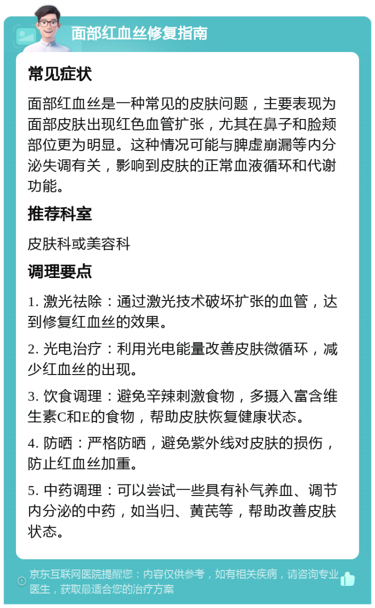 面部红血丝修复指南 常见症状 面部红血丝是一种常见的皮肤问题，主要表现为面部皮肤出现红色血管扩张，尤其在鼻子和脸颊部位更为明显。这种情况可能与脾虚崩漏等内分泌失调有关，影响到皮肤的正常血液循环和代谢功能。 推荐科室 皮肤科或美容科 调理要点 1. 激光祛除：通过激光技术破坏扩张的血管，达到修复红血丝的效果。 2. 光电治疗：利用光电能量改善皮肤微循环，减少红血丝的出现。 3. 饮食调理：避免辛辣刺激食物，多摄入富含维生素C和E的食物，帮助皮肤恢复健康状态。 4. 防晒：严格防晒，避免紫外线对皮肤的损伤，防止红血丝加重。 5. 中药调理：可以尝试一些具有补气养血、调节内分泌的中药，如当归、黄芪等，帮助改善皮肤状态。