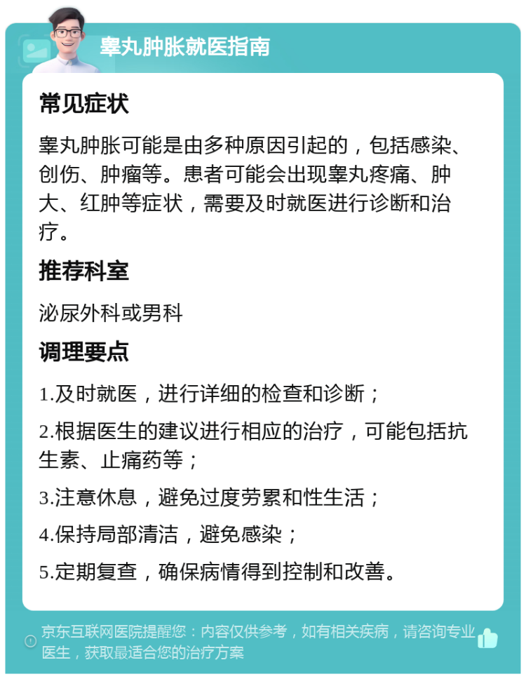 睾丸肿胀就医指南 常见症状 睾丸肿胀可能是由多种原因引起的，包括感染、创伤、肿瘤等。患者可能会出现睾丸疼痛、肿大、红肿等症状，需要及时就医进行诊断和治疗。 推荐科室 泌尿外科或男科 调理要点 1.及时就医，进行详细的检查和诊断； 2.根据医生的建议进行相应的治疗，可能包括抗生素、止痛药等； 3.注意休息，避免过度劳累和性生活； 4.保持局部清洁，避免感染； 5.定期复查，确保病情得到控制和改善。