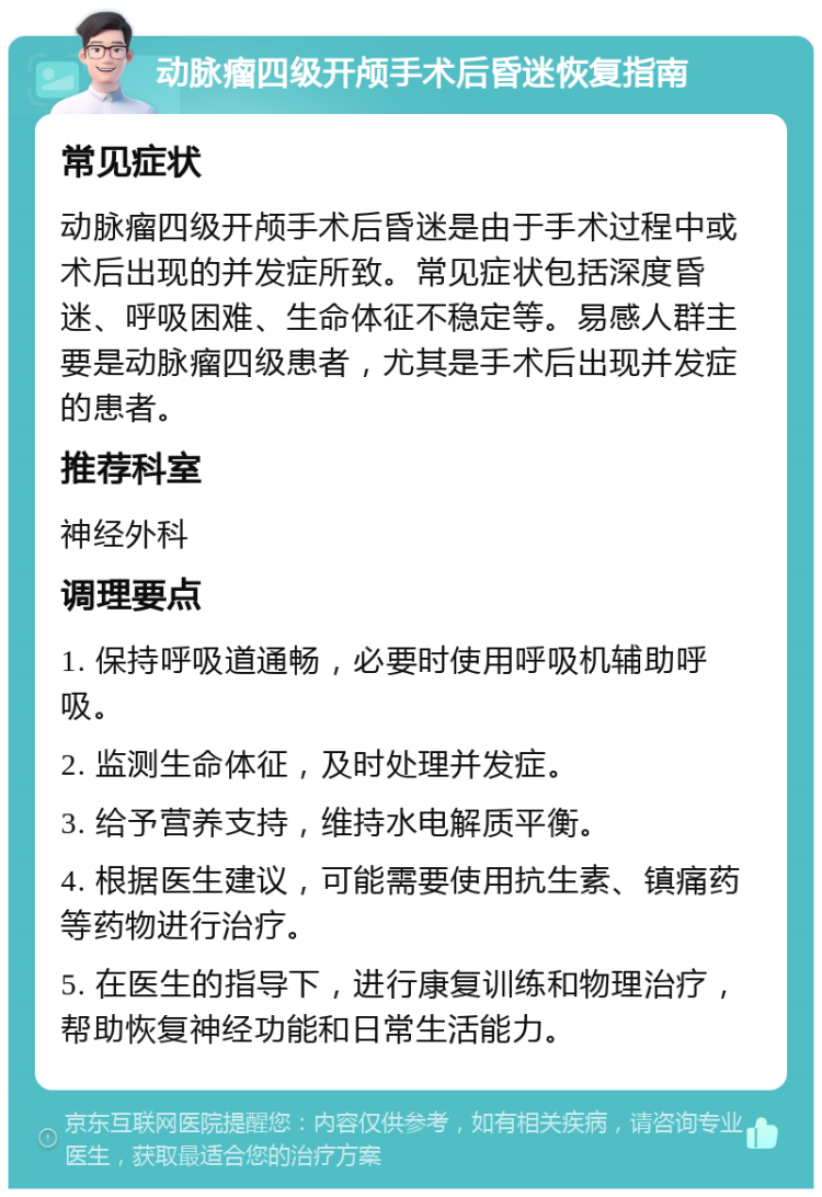 动脉瘤四级开颅手术后昏迷恢复指南 常见症状 动脉瘤四级开颅手术后昏迷是由于手术过程中或术后出现的并发症所致。常见症状包括深度昏迷、呼吸困难、生命体征不稳定等。易感人群主要是动脉瘤四级患者，尤其是手术后出现并发症的患者。 推荐科室 神经外科 调理要点 1. 保持呼吸道通畅，必要时使用呼吸机辅助呼吸。 2. 监测生命体征，及时处理并发症。 3. 给予营养支持，维持水电解质平衡。 4. 根据医生建议，可能需要使用抗生素、镇痛药等药物进行治疗。 5. 在医生的指导下，进行康复训练和物理治疗，帮助恢复神经功能和日常生活能力。