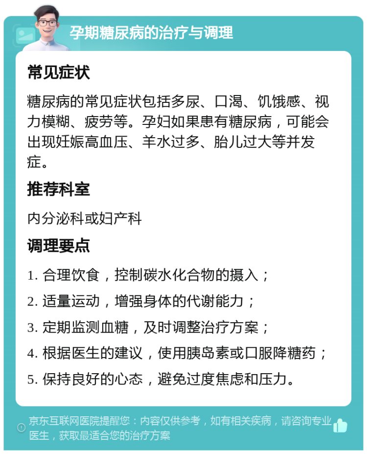 孕期糖尿病的治疗与调理 常见症状 糖尿病的常见症状包括多尿、口渴、饥饿感、视力模糊、疲劳等。孕妇如果患有糖尿病，可能会出现妊娠高血压、羊水过多、胎儿过大等并发症。 推荐科室 内分泌科或妇产科 调理要点 1. 合理饮食，控制碳水化合物的摄入； 2. 适量运动，增强身体的代谢能力； 3. 定期监测血糖，及时调整治疗方案； 4. 根据医生的建议，使用胰岛素或口服降糖药； 5. 保持良好的心态，避免过度焦虑和压力。