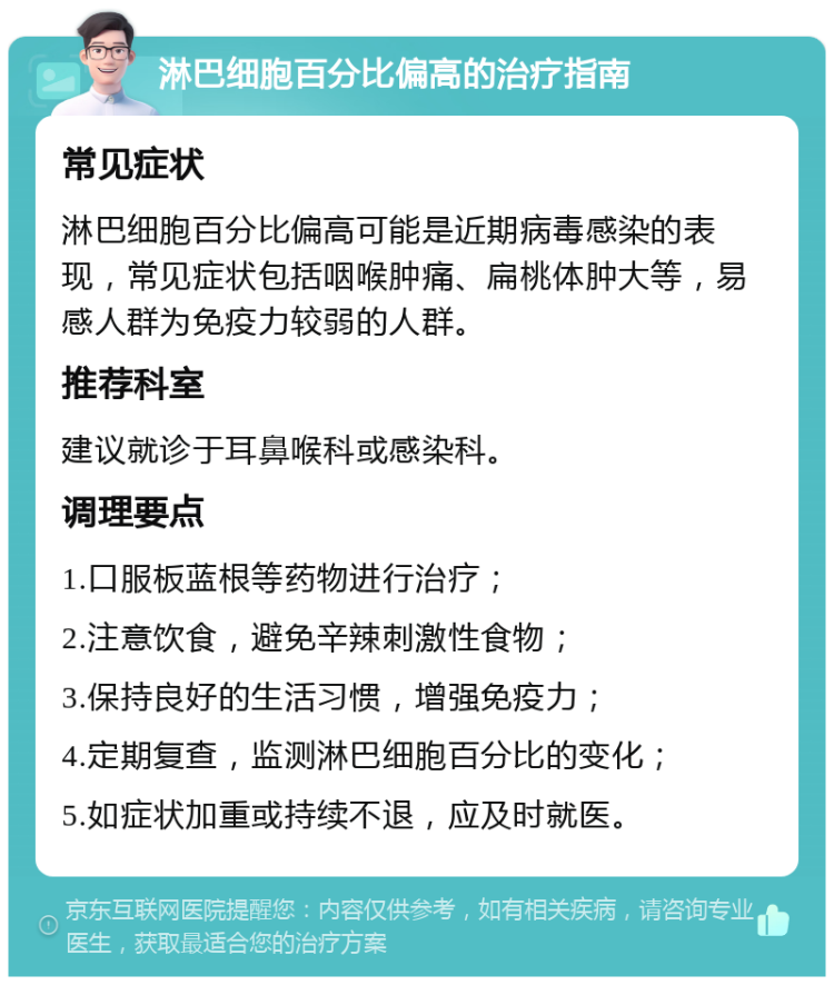 淋巴细胞百分比偏高的治疗指南 常见症状 淋巴细胞百分比偏高可能是近期病毒感染的表现，常见症状包括咽喉肿痛、扁桃体肿大等，易感人群为免疫力较弱的人群。 推荐科室 建议就诊于耳鼻喉科或感染科。 调理要点 1.口服板蓝根等药物进行治疗； 2.注意饮食，避免辛辣刺激性食物； 3.保持良好的生活习惯，增强免疫力； 4.定期复查，监测淋巴细胞百分比的变化； 5.如症状加重或持续不退，应及时就医。