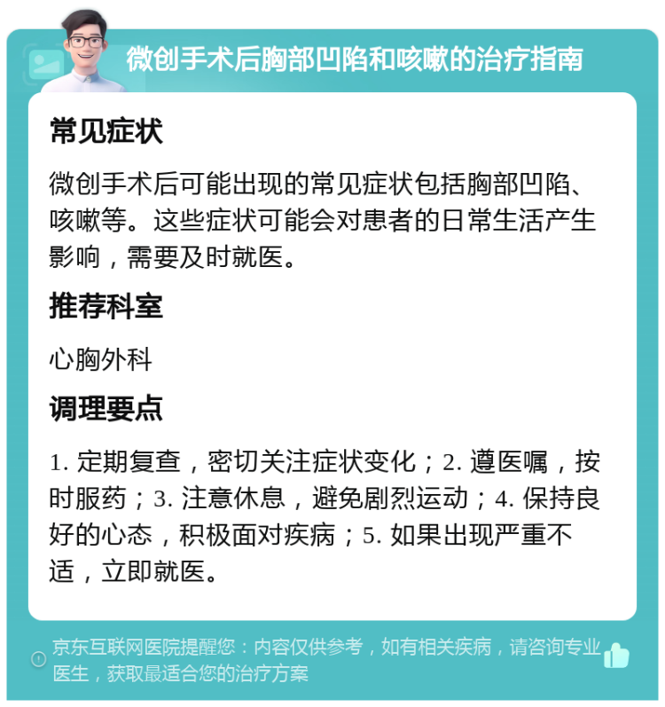 微创手术后胸部凹陷和咳嗽的治疗指南 常见症状 微创手术后可能出现的常见症状包括胸部凹陷、咳嗽等。这些症状可能会对患者的日常生活产生影响，需要及时就医。 推荐科室 心胸外科 调理要点 1. 定期复查，密切关注症状变化；2. 遵医嘱，按时服药；3. 注意休息，避免剧烈运动；4. 保持良好的心态，积极面对疾病；5. 如果出现严重不适，立即就医。