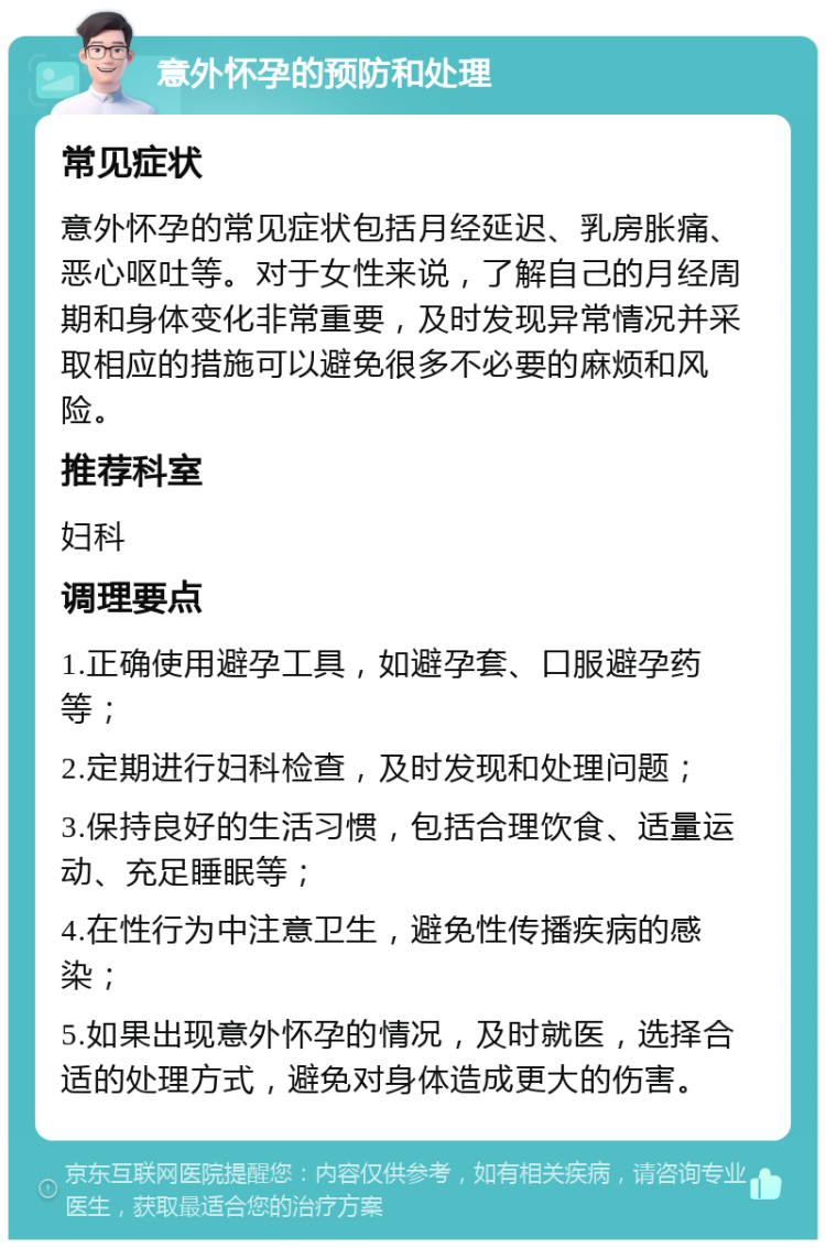 意外怀孕的预防和处理 常见症状 意外怀孕的常见症状包括月经延迟、乳房胀痛、恶心呕吐等。对于女性来说，了解自己的月经周期和身体变化非常重要，及时发现异常情况并采取相应的措施可以避免很多不必要的麻烦和风险。 推荐科室 妇科 调理要点 1.正确使用避孕工具，如避孕套、口服避孕药等； 2.定期进行妇科检查，及时发现和处理问题； 3.保持良好的生活习惯，包括合理饮食、适量运动、充足睡眠等； 4.在性行为中注意卫生，避免性传播疾病的感染； 5.如果出现意外怀孕的情况，及时就医，选择合适的处理方式，避免对身体造成更大的伤害。