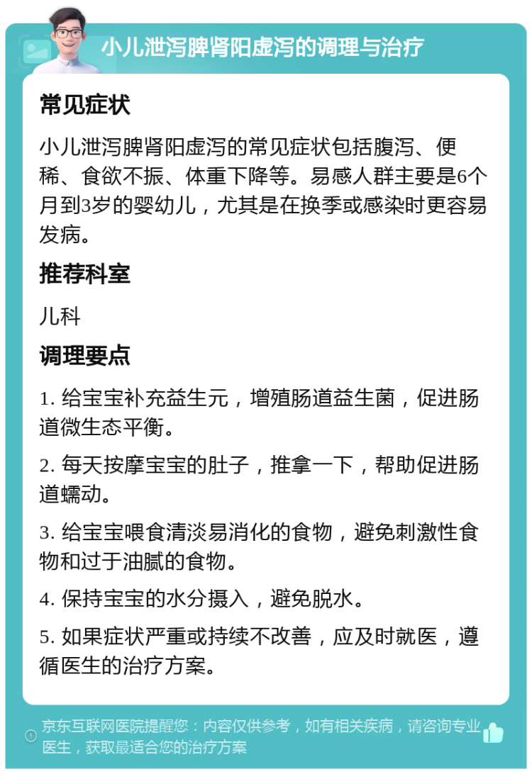 小儿泄泻脾肾阳虚泻的调理与治疗 常见症状 小儿泄泻脾肾阳虚泻的常见症状包括腹泻、便稀、食欲不振、体重下降等。易感人群主要是6个月到3岁的婴幼儿，尤其是在换季或感染时更容易发病。 推荐科室 儿科 调理要点 1. 给宝宝补充益生元，增殖肠道益生菌，促进肠道微生态平衡。 2. 每天按摩宝宝的肚子，推拿一下，帮助促进肠道蠕动。 3. 给宝宝喂食清淡易消化的食物，避免刺激性食物和过于油腻的食物。 4. 保持宝宝的水分摄入，避免脱水。 5. 如果症状严重或持续不改善，应及时就医，遵循医生的治疗方案。