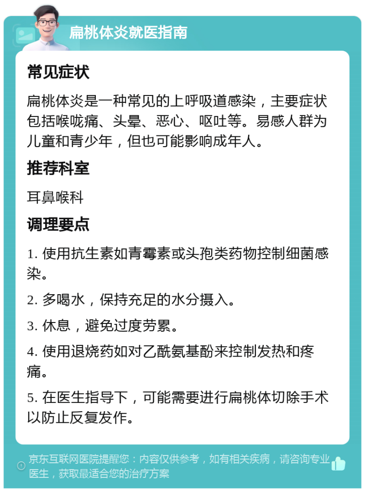 扁桃体炎就医指南 常见症状 扁桃体炎是一种常见的上呼吸道感染，主要症状包括喉咙痛、头晕、恶心、呕吐等。易感人群为儿童和青少年，但也可能影响成年人。 推荐科室 耳鼻喉科 调理要点 1. 使用抗生素如青霉素或头孢类药物控制细菌感染。 2. 多喝水，保持充足的水分摄入。 3. 休息，避免过度劳累。 4. 使用退烧药如对乙酰氨基酚来控制发热和疼痛。 5. 在医生指导下，可能需要进行扁桃体切除手术以防止反复发作。