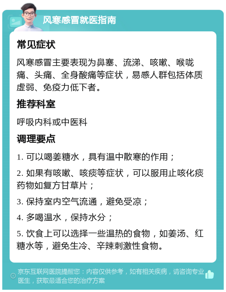 风寒感冒就医指南 常见症状 风寒感冒主要表现为鼻塞、流涕、咳嗽、喉咙痛、头痛、全身酸痛等症状，易感人群包括体质虚弱、免疫力低下者。 推荐科室 呼吸内科或中医科 调理要点 1. 可以喝姜糖水，具有温中散寒的作用； 2. 如果有咳嗽、咳痰等症状，可以服用止咳化痰药物如复方甘草片； 3. 保持室内空气流通，避免受凉； 4. 多喝温水，保持水分； 5. 饮食上可以选择一些温热的食物，如姜汤、红糖水等，避免生冷、辛辣刺激性食物。