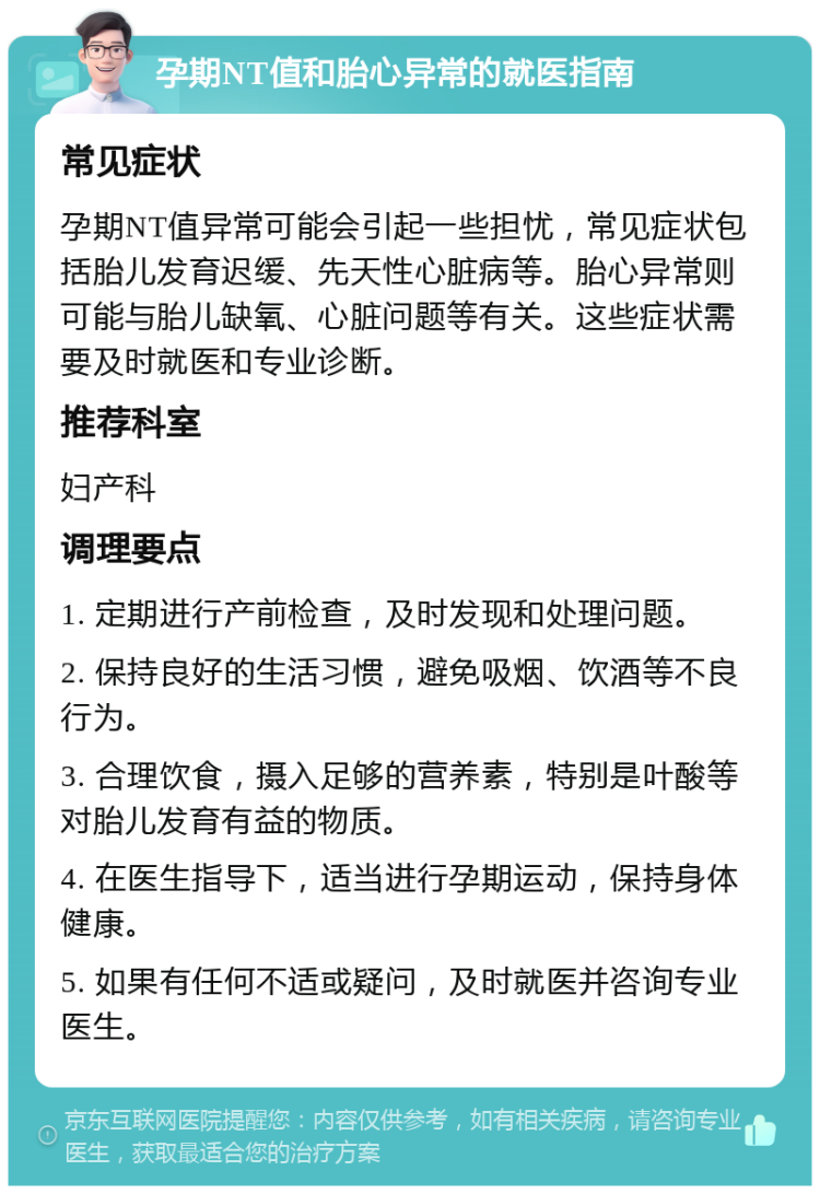 孕期NT值和胎心异常的就医指南 常见症状 孕期NT值异常可能会引起一些担忧，常见症状包括胎儿发育迟缓、先天性心脏病等。胎心异常则可能与胎儿缺氧、心脏问题等有关。这些症状需要及时就医和专业诊断。 推荐科室 妇产科 调理要点 1. 定期进行产前检查，及时发现和处理问题。 2. 保持良好的生活习惯，避免吸烟、饮酒等不良行为。 3. 合理饮食，摄入足够的营养素，特别是叶酸等对胎儿发育有益的物质。 4. 在医生指导下，适当进行孕期运动，保持身体健康。 5. 如果有任何不适或疑问，及时就医并咨询专业医生。