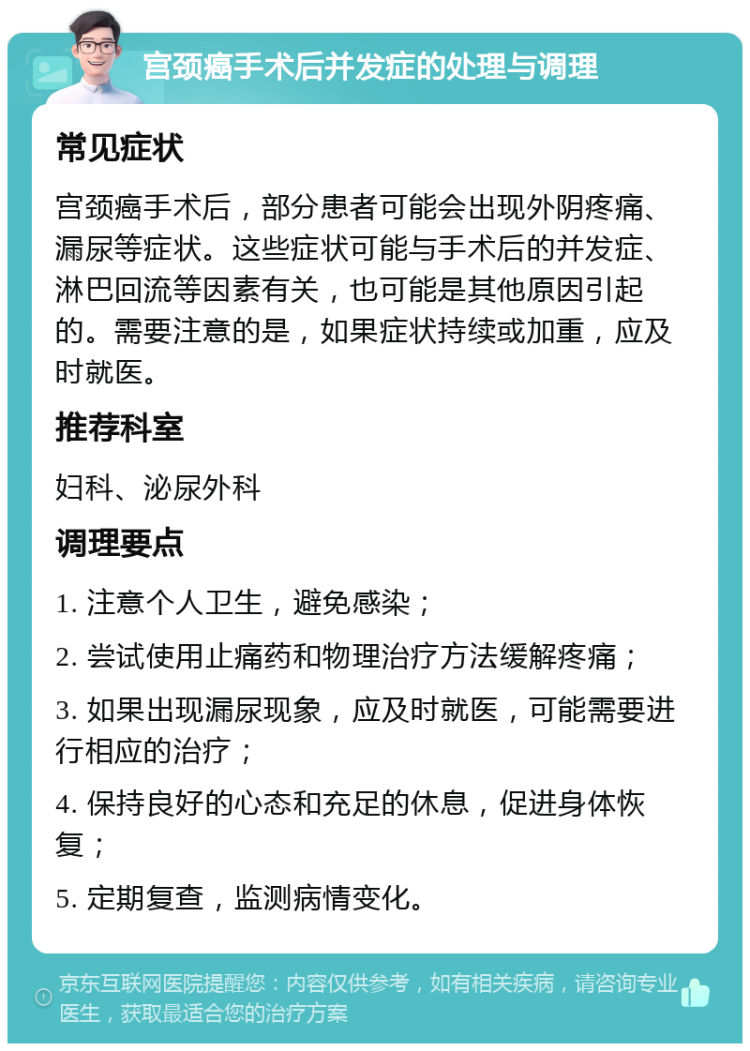 宫颈癌手术后并发症的处理与调理 常见症状 宫颈癌手术后，部分患者可能会出现外阴疼痛、漏尿等症状。这些症状可能与手术后的并发症、淋巴回流等因素有关，也可能是其他原因引起的。需要注意的是，如果症状持续或加重，应及时就医。 推荐科室 妇科、泌尿外科 调理要点 1. 注意个人卫生，避免感染； 2. 尝试使用止痛药和物理治疗方法缓解疼痛； 3. 如果出现漏尿现象，应及时就医，可能需要进行相应的治疗； 4. 保持良好的心态和充足的休息，促进身体恢复； 5. 定期复查，监测病情变化。