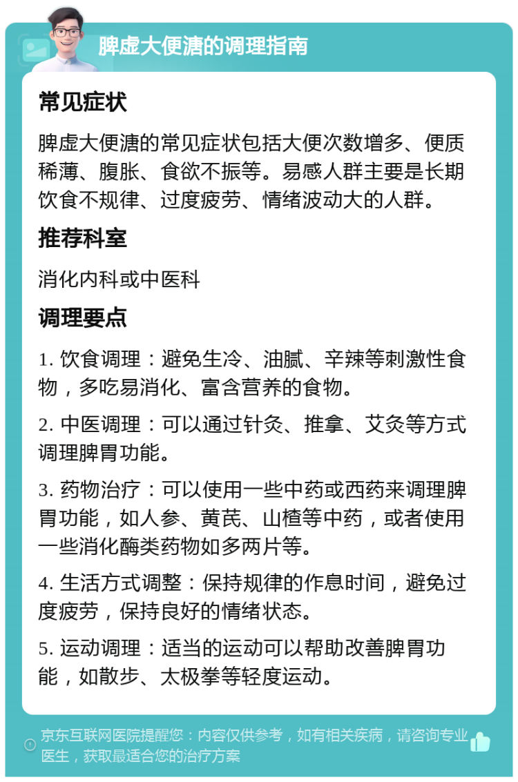 脾虚大便溏的调理指南 常见症状 脾虚大便溏的常见症状包括大便次数增多、便质稀薄、腹胀、食欲不振等。易感人群主要是长期饮食不规律、过度疲劳、情绪波动大的人群。 推荐科室 消化内科或中医科 调理要点 1. 饮食调理：避免生冷、油腻、辛辣等刺激性食物，多吃易消化、富含营养的食物。 2. 中医调理：可以通过针灸、推拿、艾灸等方式调理脾胃功能。 3. 药物治疗：可以使用一些中药或西药来调理脾胃功能，如人参、黄芪、山楂等中药，或者使用一些消化酶类药物如多两片等。 4. 生活方式调整：保持规律的作息时间，避免过度疲劳，保持良好的情绪状态。 5. 运动调理：适当的运动可以帮助改善脾胃功能，如散步、太极拳等轻度运动。