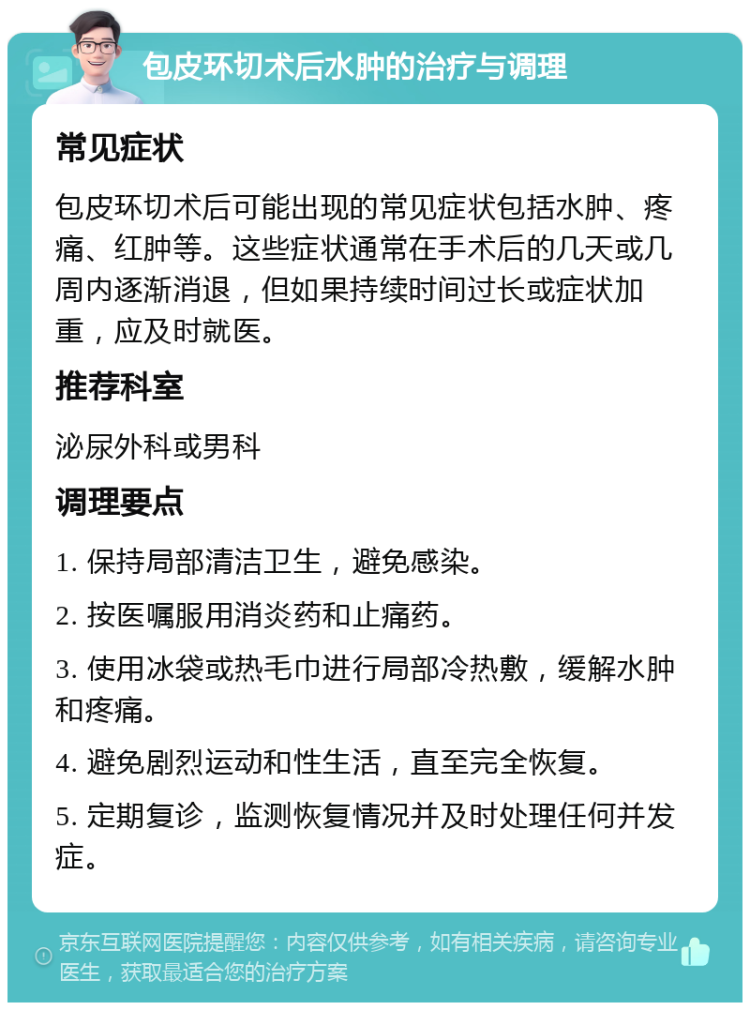 包皮环切术后水肿的治疗与调理 常见症状 包皮环切术后可能出现的常见症状包括水肿、疼痛、红肿等。这些症状通常在手术后的几天或几周内逐渐消退，但如果持续时间过长或症状加重，应及时就医。 推荐科室 泌尿外科或男科 调理要点 1. 保持局部清洁卫生，避免感染。 2. 按医嘱服用消炎药和止痛药。 3. 使用冰袋或热毛巾进行局部冷热敷，缓解水肿和疼痛。 4. 避免剧烈运动和性生活，直至完全恢复。 5. 定期复诊，监测恢复情况并及时处理任何并发症。