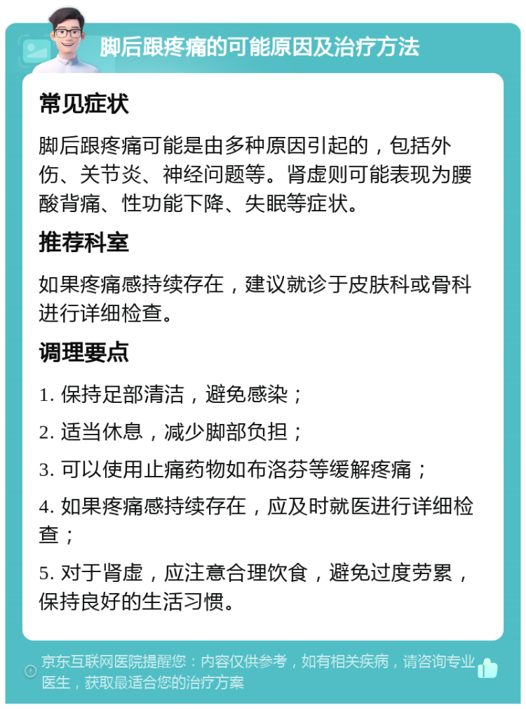 脚后跟疼痛的可能原因及治疗方法 常见症状 脚后跟疼痛可能是由多种原因引起的，包括外伤、关节炎、神经问题等。肾虚则可能表现为腰酸背痛、性功能下降、失眠等症状。 推荐科室 如果疼痛感持续存在，建议就诊于皮肤科或骨科进行详细检查。 调理要点 1. 保持足部清洁，避免感染； 2. 适当休息，减少脚部负担； 3. 可以使用止痛药物如布洛芬等缓解疼痛； 4. 如果疼痛感持续存在，应及时就医进行详细检查； 5. 对于肾虚，应注意合理饮食，避免过度劳累，保持良好的生活习惯。