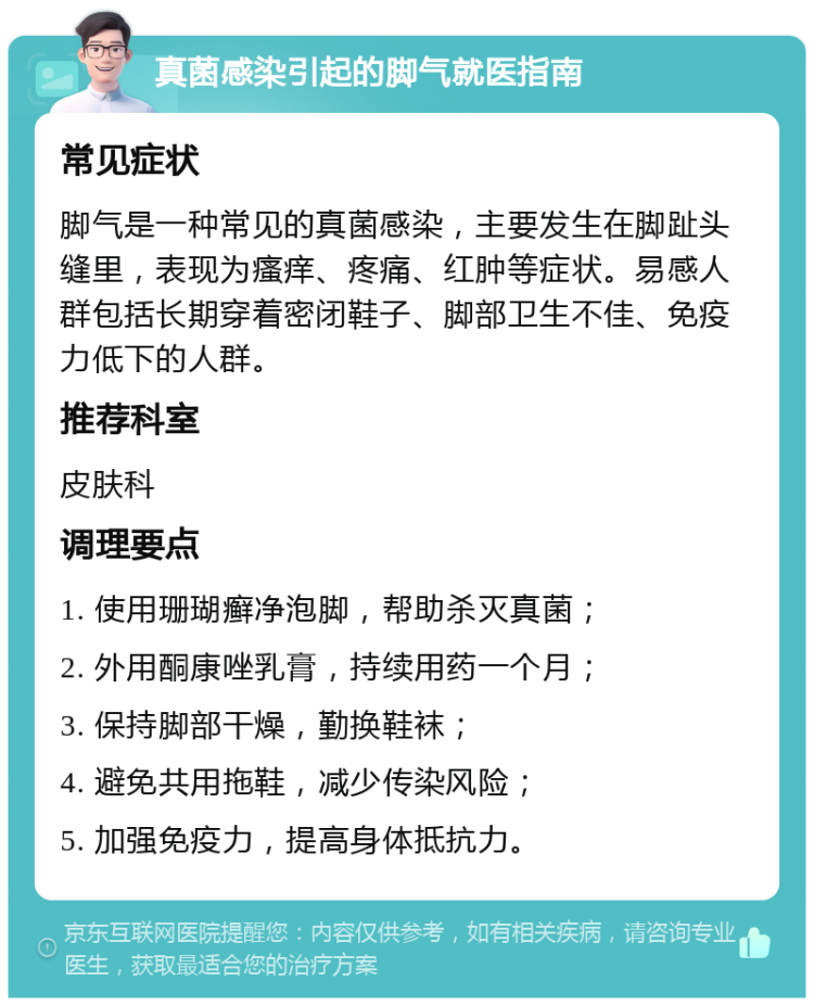 真菌感染引起的脚气就医指南 常见症状 脚气是一种常见的真菌感染，主要发生在脚趾头缝里，表现为瘙痒、疼痛、红肿等症状。易感人群包括长期穿着密闭鞋子、脚部卫生不佳、免疫力低下的人群。 推荐科室 皮肤科 调理要点 1. 使用珊瑚癣净泡脚，帮助杀灭真菌； 2. 外用酮康唑乳膏，持续用药一个月； 3. 保持脚部干燥，勤换鞋袜； 4. 避免共用拖鞋，减少传染风险； 5. 加强免疫力，提高身体抵抗力。