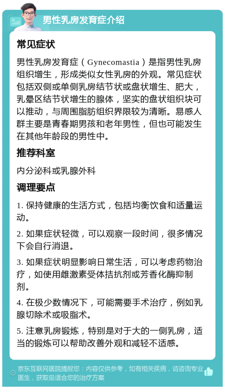 男性乳房发育症介绍 常见症状 男性乳房发育症（Gynecomastia）是指男性乳房组织增生，形成类似女性乳房的外观。常见症状包括双侧或单侧乳房结节状或盘状增生、肥大，乳晕区结节状增生的腺体，坚实的盘状组织块可以推动，与周围脂肪组织界限较为清晰。易感人群主要是青春期男孩和老年男性，但也可能发生在其他年龄段的男性中。 推荐科室 内分泌科或乳腺外科 调理要点 1. 保持健康的生活方式，包括均衡饮食和适量运动。 2. 如果症状轻微，可以观察一段时间，很多情况下会自行消退。 3. 如果症状明显影响日常生活，可以考虑药物治疗，如使用雌激素受体拮抗剂或芳香化酶抑制剂。 4. 在极少数情况下，可能需要手术治疗，例如乳腺切除术或吸脂术。 5. 注意乳房锻炼，特别是对于大的一侧乳房，适当的锻炼可以帮助改善外观和减轻不适感。