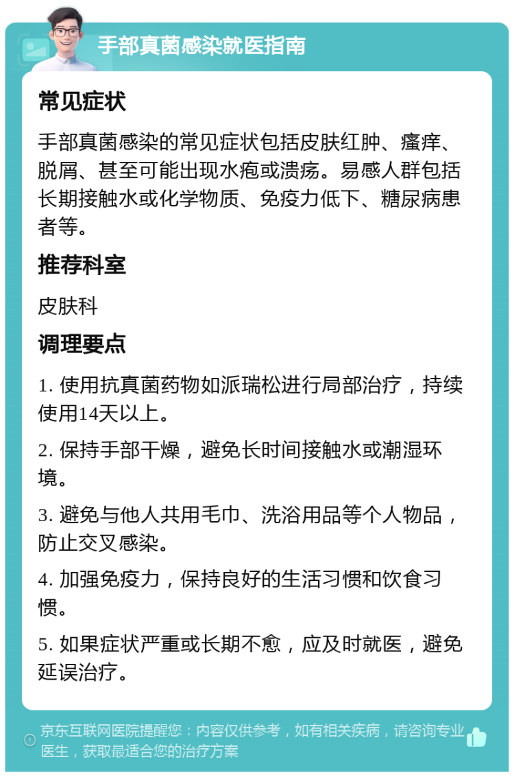 手部真菌感染就医指南 常见症状 手部真菌感染的常见症状包括皮肤红肿、瘙痒、脱屑、甚至可能出现水疱或溃疡。易感人群包括长期接触水或化学物质、免疫力低下、糖尿病患者等。 推荐科室 皮肤科 调理要点 1. 使用抗真菌药物如派瑞松进行局部治疗，持续使用14天以上。 2. 保持手部干燥，避免长时间接触水或潮湿环境。 3. 避免与他人共用毛巾、洗浴用品等个人物品，防止交叉感染。 4. 加强免疫力，保持良好的生活习惯和饮食习惯。 5. 如果症状严重或长期不愈，应及时就医，避免延误治疗。