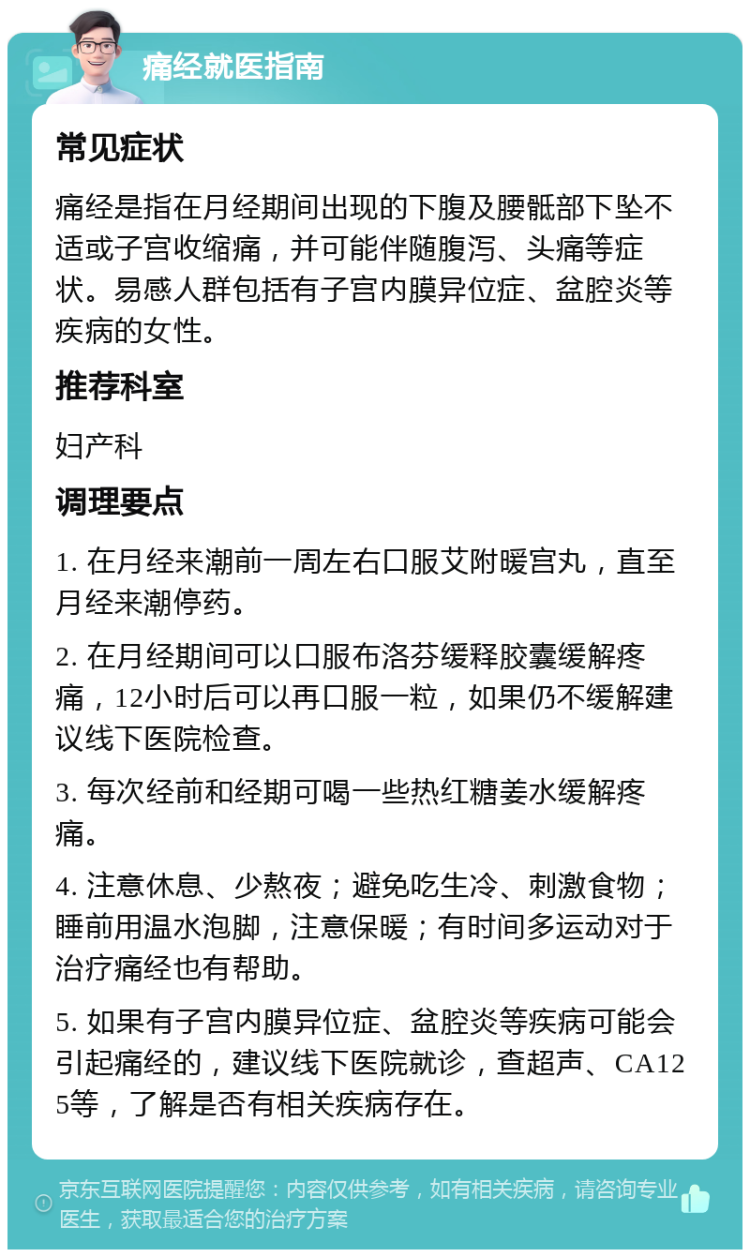 痛经就医指南 常见症状 痛经是指在月经期间出现的下腹及腰骶部下坠不适或子宫收缩痛，并可能伴随腹泻、头痛等症状。易感人群包括有子宫内膜异位症、盆腔炎等疾病的女性。 推荐科室 妇产科 调理要点 1. 在月经来潮前一周左右口服艾附暖宫丸，直至月经来潮停药。 2. 在月经期间可以口服布洛芬缓释胶囊缓解疼痛，12小时后可以再口服一粒，如果仍不缓解建议线下医院检查。 3. 每次经前和经期可喝一些热红糖姜水缓解疼痛。 4. 注意休息、少熬夜；避免吃生冷、刺激食物；睡前用温水泡脚，注意保暖；有时间多运动对于治疗痛经也有帮助。 5. 如果有子宫内膜异位症、盆腔炎等疾病可能会引起痛经的，建议线下医院就诊，查超声、CA125等，了解是否有相关疾病存在。