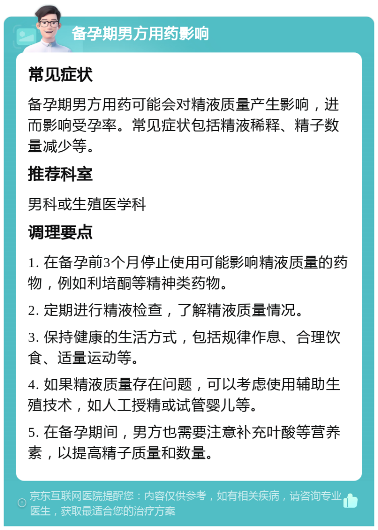 备孕期男方用药影响 常见症状 备孕期男方用药可能会对精液质量产生影响，进而影响受孕率。常见症状包括精液稀释、精子数量减少等。 推荐科室 男科或生殖医学科 调理要点 1. 在备孕前3个月停止使用可能影响精液质量的药物，例如利培酮等精神类药物。 2. 定期进行精液检查，了解精液质量情况。 3. 保持健康的生活方式，包括规律作息、合理饮食、适量运动等。 4. 如果精液质量存在问题，可以考虑使用辅助生殖技术，如人工授精或试管婴儿等。 5. 在备孕期间，男方也需要注意补充叶酸等营养素，以提高精子质量和数量。